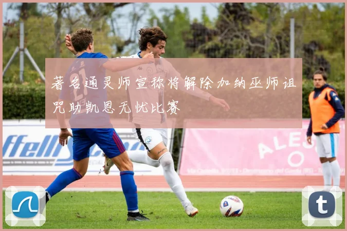 著名通灵师宣称将解除加纳巫师诅咒助凯恩无忧比赛