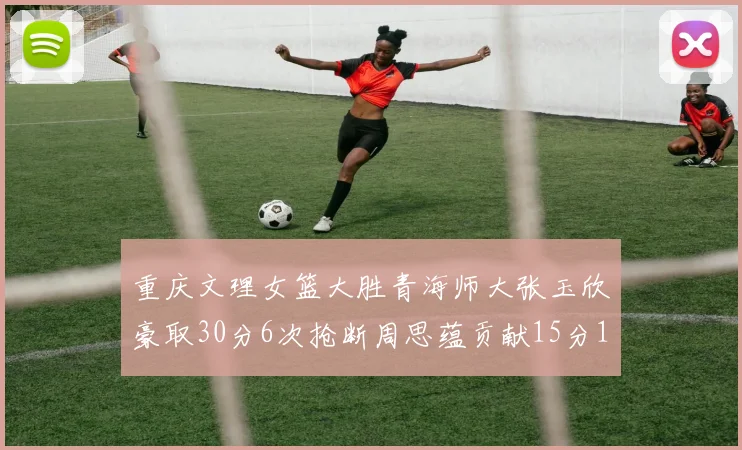重庆文理女篮大胜青海师大张玉欣豪取30分6次抢断周思蕴贡献15分14篮板10助攻