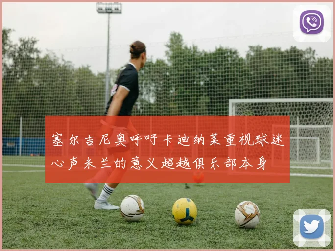 塞尔吉尼奥呼吁卡迪纳莱重视球迷心声米兰的意义超越俱乐部本身