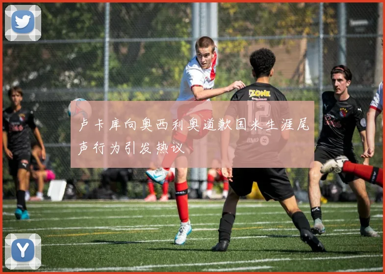 卢卡库向奥西利奥道歉国米生涯尾声行为引发热议