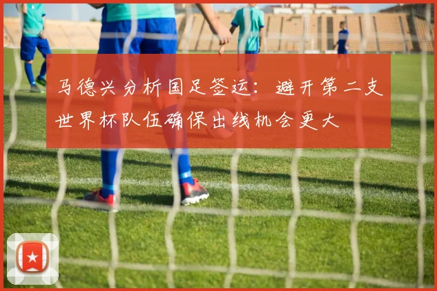 马德兴分析国足签运：避开第二支世界杯队伍确保出线机会更大