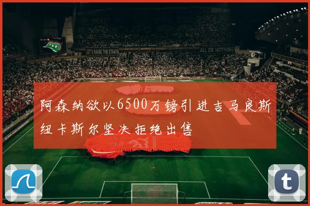 阿森纳欲以6500万镑引进吉马良斯纽卡斯尔坚决拒绝出售