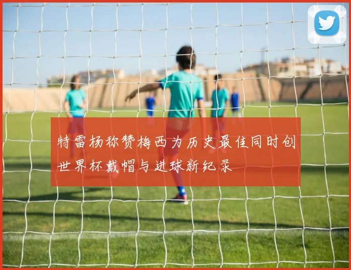特雷杨称赞梅西为历史最佳同时创世界杯戴帽与进球新纪录