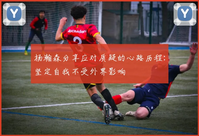 杨瀚森分享应对质疑的心路历程：坚定自我不受外界影响